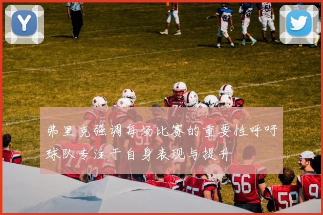 弗里克强调每场比赛的重要性呼吁球队专注于自身表现与提升