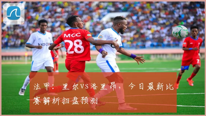 法甲：里尔vs洛里昂，今日最新比赛解析扫盘预测