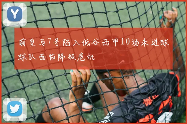 前皇马7号陷入低谷西甲10场未进球球队面临降级危机