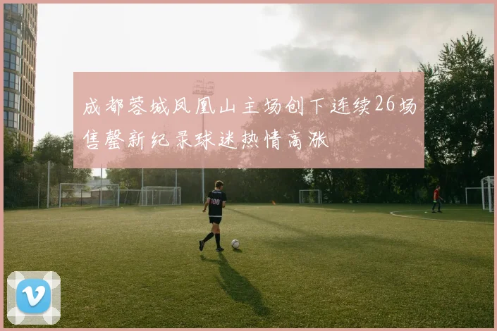 成都蓉城凤凰山主场创下连续26场售罄新纪录球迷热情高涨