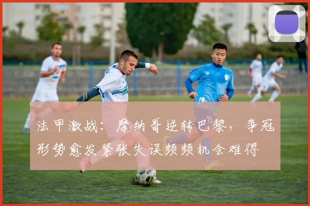 法甲激战：摩纳哥逆转巴黎，争冠形势愈发紧张失误频频机会难得