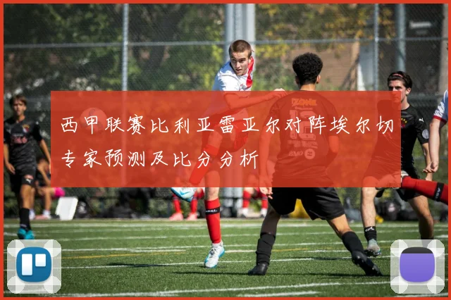 西甲联赛比利亚雷亚尔对阵埃尔切专家预测及比分分析